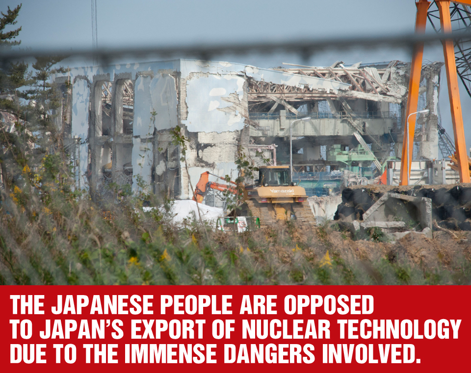 THE JAPANESE PEOPLE ARE OPPOSED TO JAPAN'S EXPORT OF NUCLEAR TECHNOLOGY DUE TO THE IMMENSE DANGERS INVOLVED.