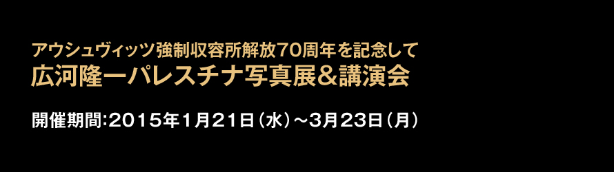 アウシュヴィッツ強制収容所解放70周年を記念して 広河驤黹pレスチナ写真展＆講演会 2015年1月21日（水）〜3月23日（月）まで